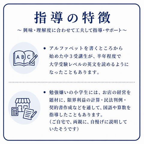 指導の特徴 ～興味・理解度に合わせて工夫して指導・サポート ・アルファベットを書くところから始めた中3受講生が、半年程度で大学受験レベルの英文を読めるようになったこともあります。 ・勉強嫌いの小学生には、お店の経営を題材に、限界利益の計算・民法判例・契約書作成などを通して、国語や算数を指導したこともあります。（ご自宅で、両親に、自慢げに説明していたそうです）