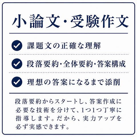 小論文・受験作文 ・課題文の正確な理解 ・段落要約・全体要約・答案構成 ・理想の答案になるまで添削 段落要約からスタートし、答案作成に必要な技術を分けて、1つ1つ丁寧に指導します。だから、実力アップを必ず実感できます。