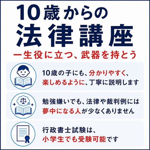 10歳からの法律講座 → 一生役に立つ、武器を持とう 10歳の子にも、分かりやすく、楽しめるように、丁寧に説明します 勉強嫌いでも、法律や裁判例には夢中になる人が少なくありません 行政書士試験は、小学生でも受験です